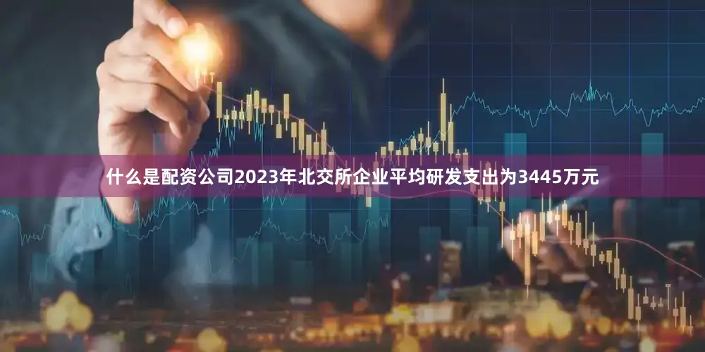 什么是配资公司2023年北交所企业平均研发支出为3445万元