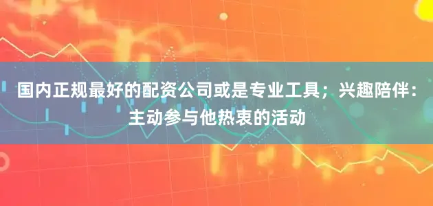 国内正规最好的配资公司或是专业工具；兴趣陪伴：主动参与他热衷的活动
